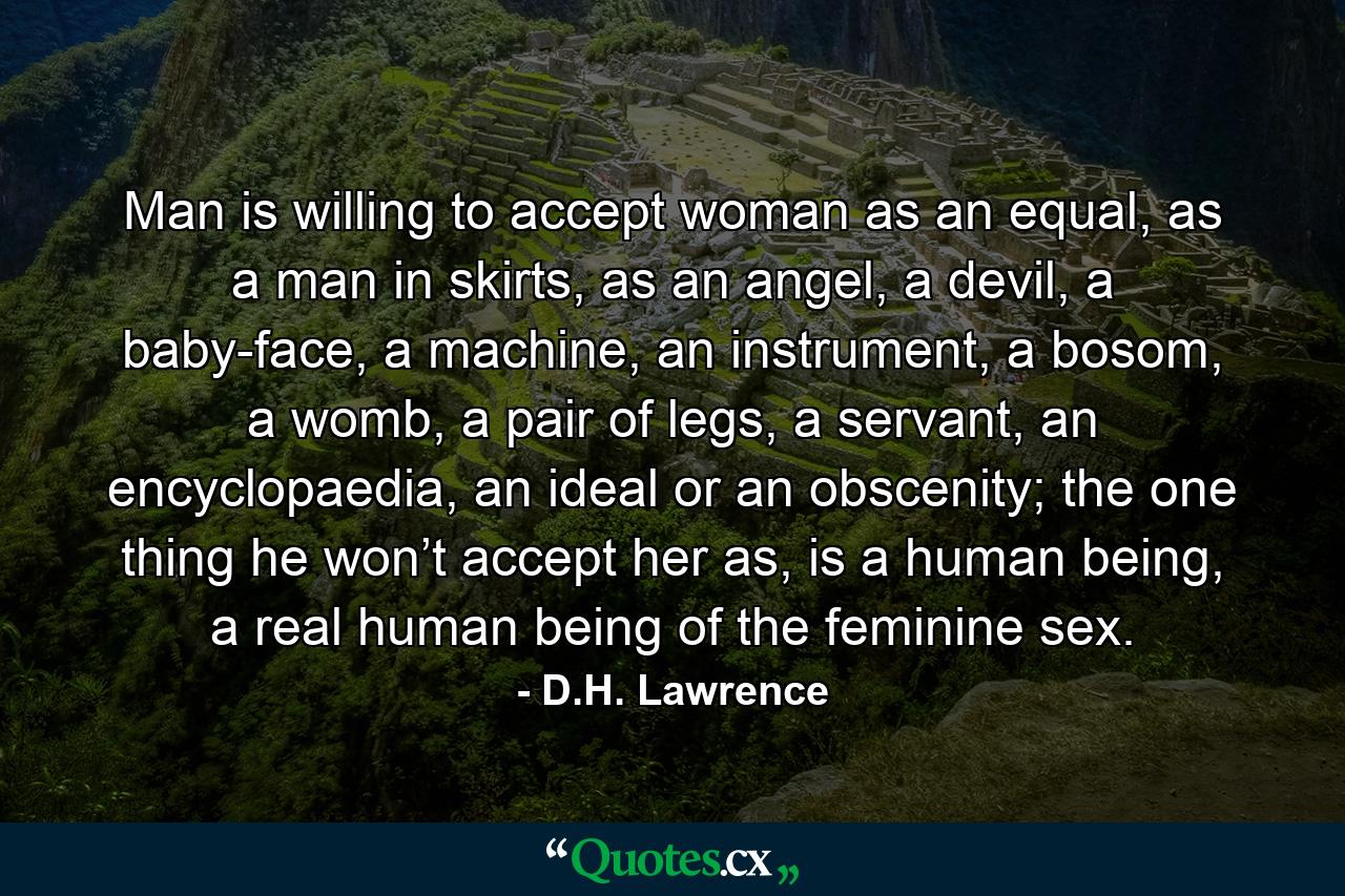 Man is willing to accept woman as an equal, as a man in skirts, as an angel, a devil, a baby-face, a machine, an instrument, a bosom, a womb, a pair of legs, a servant, an encyclopaedia, an ideal or an obscenity; the one thing he won’t accept her as, is a human being, a real human being of the feminine sex. - Quote by D.H. Lawrence