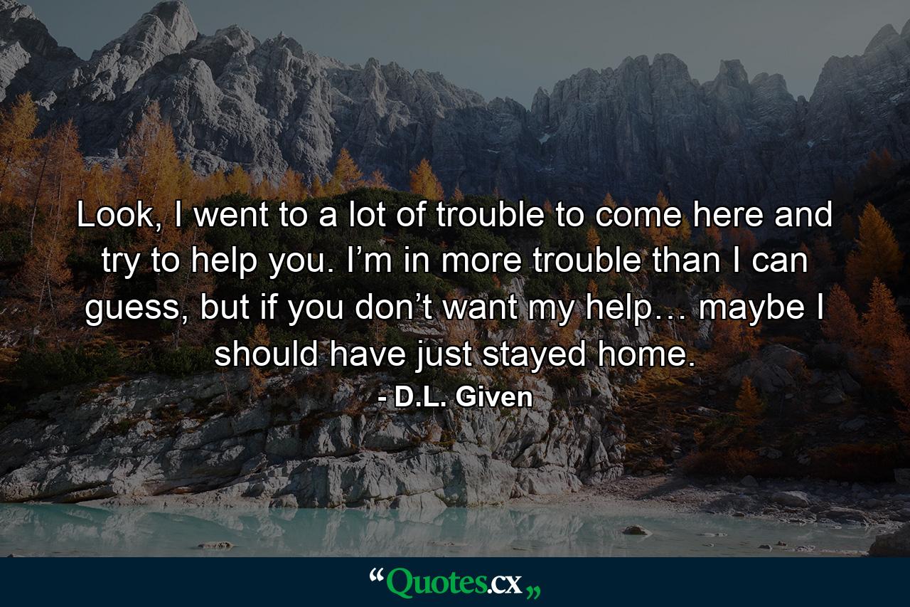 Look, I went to a lot of trouble to come here and try to help you. I’m in more trouble than I can guess, but if you don’t want my help… maybe I should have just stayed home. - Quote by D.L. Given