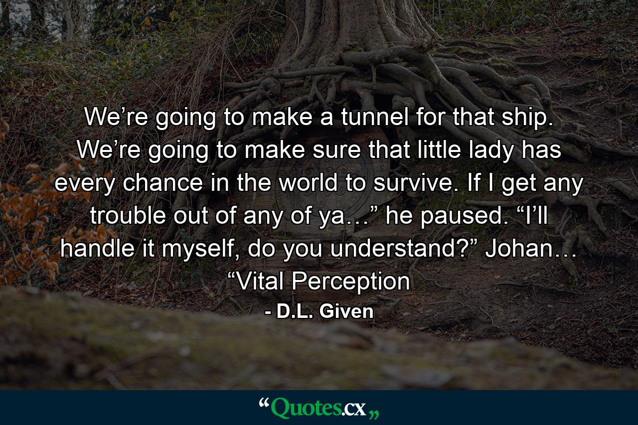 We’re going to make a tunnel for that ship. We’re going to make sure that little lady has every chance in the world to survive. If I get any trouble out of any of ya…” he paused. “I’ll handle it myself, do you understand?” Johan… “Vital Perception - Quote by D.L. Given