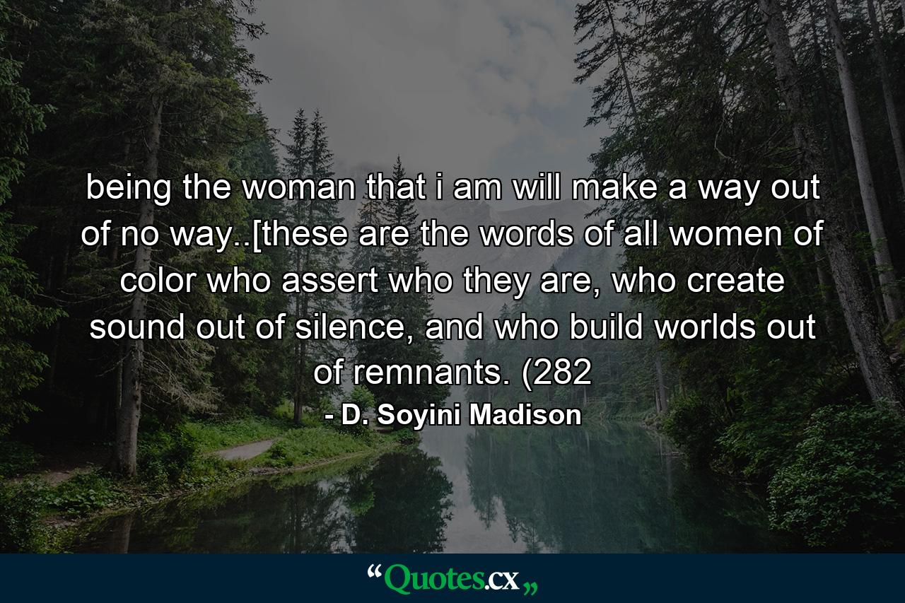 being the woman that i am will make a way out of no way..[these are the words of all women of color who assert who they are, who create sound out of silence, and who build worlds out of remnants. (282 - Quote by D. Soyini Madison