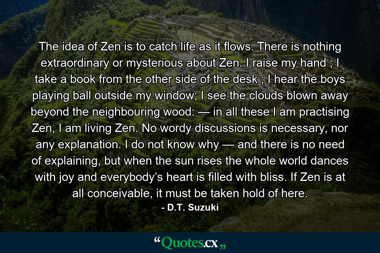 The idea of Zen is to catch life as it flows. There is nothing extraordinary or mysterious about Zen. I raise my hand ; I take a book from the other side of the desk ; I hear the boys playing ball outside my window; I see the clouds blown away beyond the neighbouring wood: — in all these I am practising Zen, I am living Zen. No wordy discussions is necessary, nor any explanation. I do not know why — and there is no need of explaining, but when the sun rises the whole world dances with joy and everybody’s heart is filled with bliss. If Zen is at all conceivable, it must be taken hold of here. - Quote by D.T. Suzuki