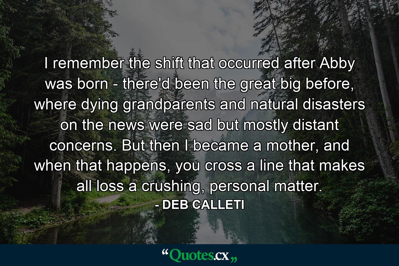 I remember the shift that occurred after Abby was born - there'd been the great big before, where dying grandparents and natural disasters on the news were sad but mostly distant concerns. But then I became a mother, and when that happens, you cross a line that makes all loss a crushing, personal matter. - Quote by DEB CALLETI