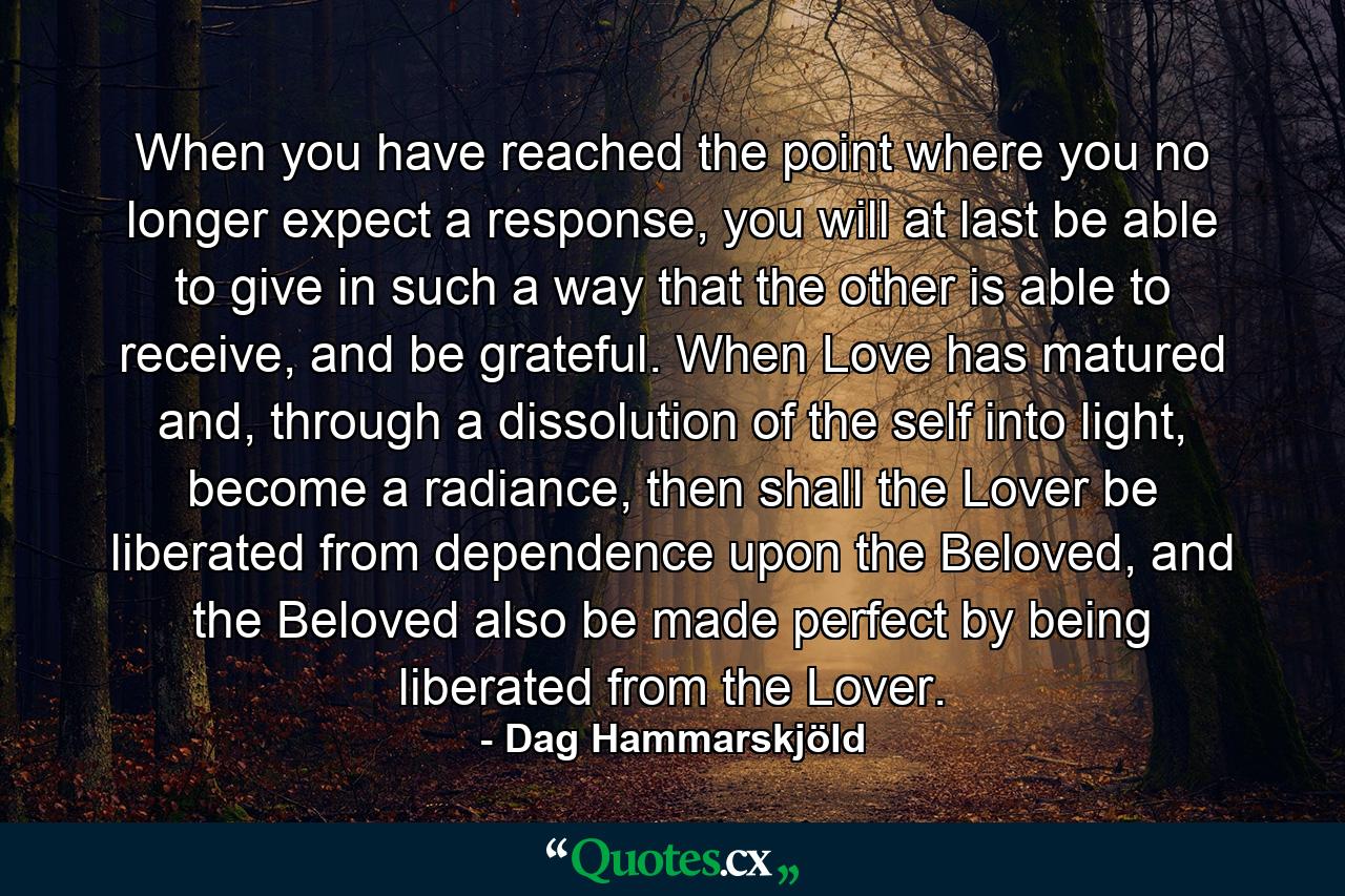 When you have reached the point where you no longer expect a response, you will at last be able to give in such a way that the other is able to receive, and be grateful. When Love has matured and, through a dissolution of the self into light, become a radiance, then shall the Lover be liberated from dependence upon the Beloved, and the Beloved also be made perfect by being liberated from the Lover. - Quote by Dag Hammarskjöld