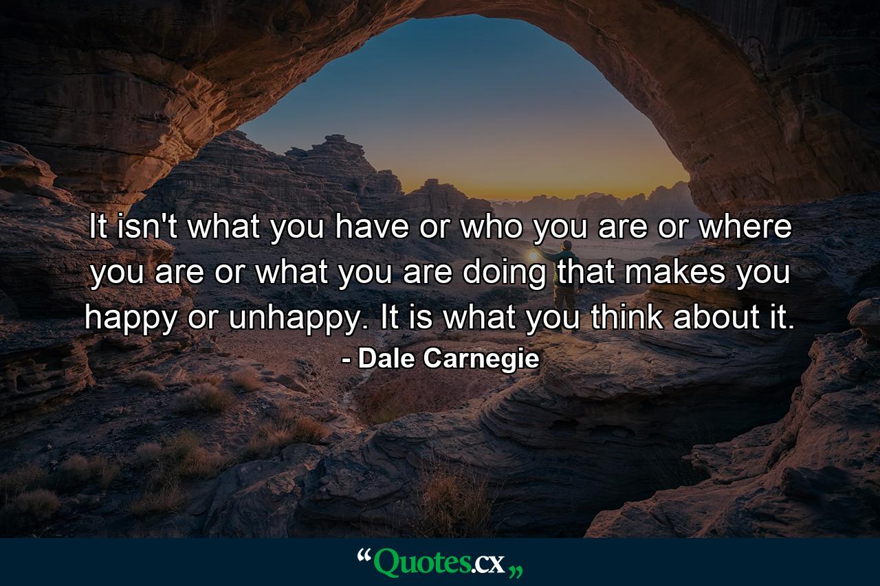 It isn't what you have or who you are or where you are or what you are doing that makes you happy or unhappy. It is what you think about it. - Quote by Dale Carnegie