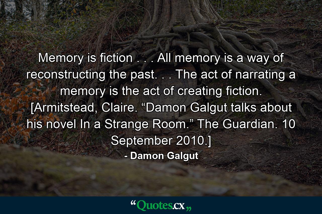 Memory is fiction . . . All memory is a way of reconstructing the past. . . The act of narrating a memory is the act of creating fiction. [Armitstead, Claire. “Damon Galgut talks about his novel In a Strange Room.” The Guardian. 10 September 2010.] - Quote by Damon Galgut