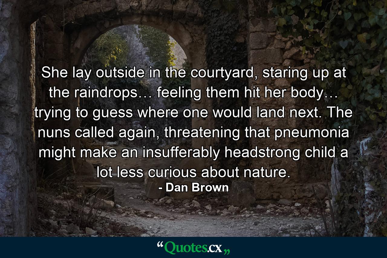 She lay outside in the courtyard, staring up at the raindrops… feeling them hit her body… trying to guess where one would land next. The nuns called again, threatening that pneumonia might make an insufferably headstrong child a lot less curious about nature. - Quote by Dan Brown