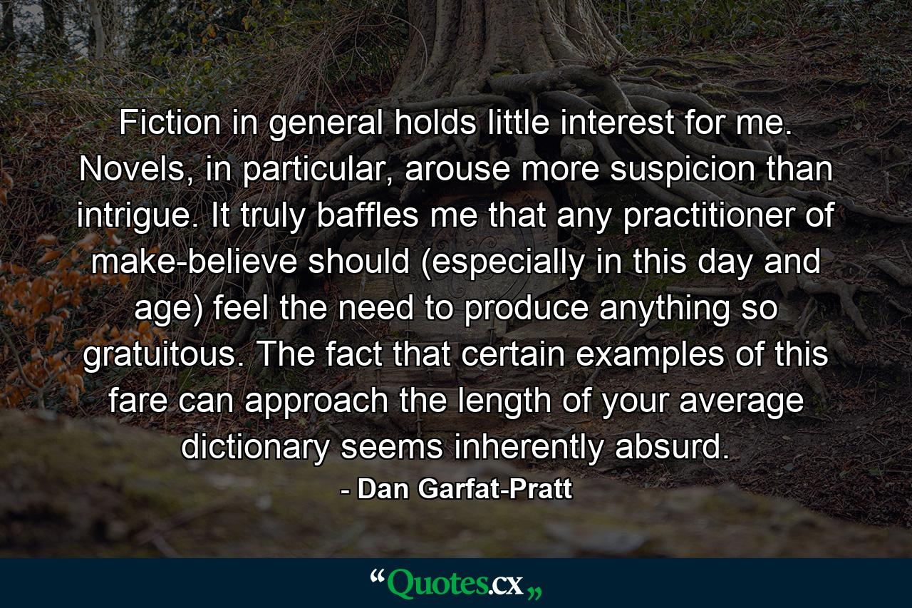 Fiction in general holds little interest for me. Novels, in particular, arouse more suspicion than intrigue. It truly baffles me that any practitioner of make-believe should (especially in this day and age) feel the need to produce anything so gratuitous. The fact that certain examples of this fare can approach the length of your average dictionary seems inherently absurd. - Quote by Dan Garfat-Pratt