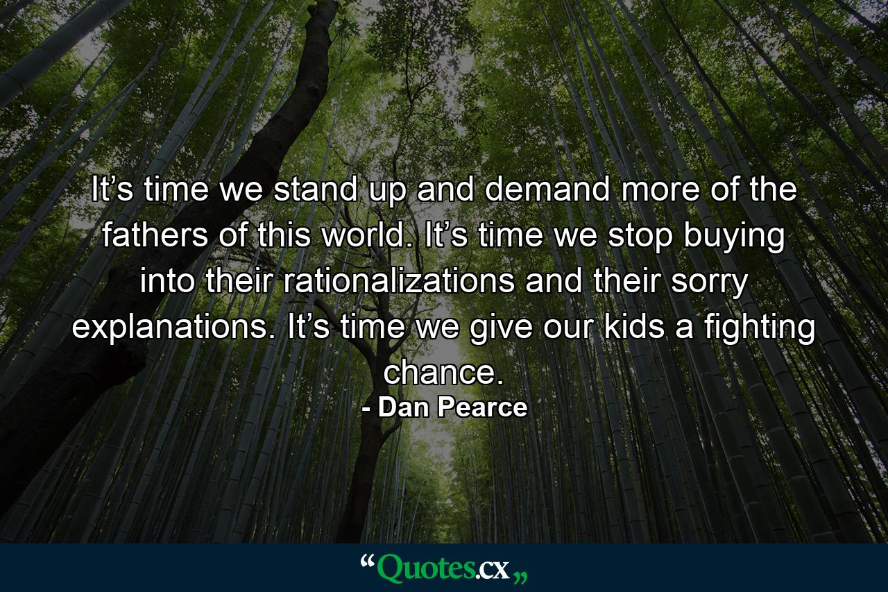 It’s time we stand up and demand more of the fathers of this world. It’s time we stop buying into their rationalizations and their sorry explanations. It’s time we give our kids a fighting chance. - Quote by Dan Pearce