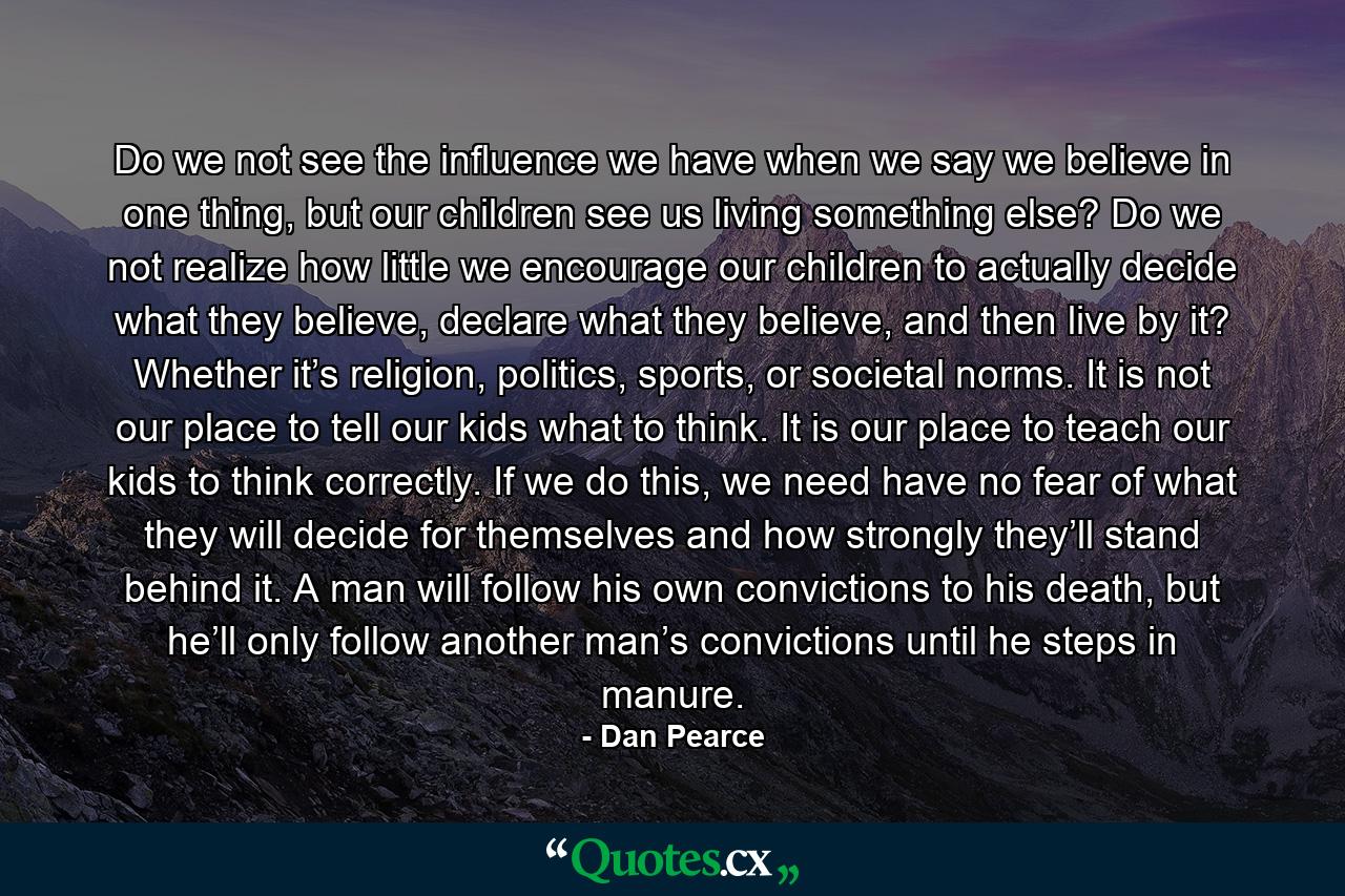 Do we not see the influence we have when we say we believe in one thing, but our children see us living something else? Do we not realize how little we encourage our children to actually decide what they believe, declare what they believe, and then live by it? Whether it’s religion, politics, sports, or societal norms. It is not our place to tell our kids what to think. It is our place to teach our kids to think correctly. If we do this, we need have no fear of what they will decide for themselves and how strongly they’ll stand behind it. A man will follow his own convictions to his death, but he’ll only follow another man’s convictions until he steps in manure. - Quote by Dan Pearce