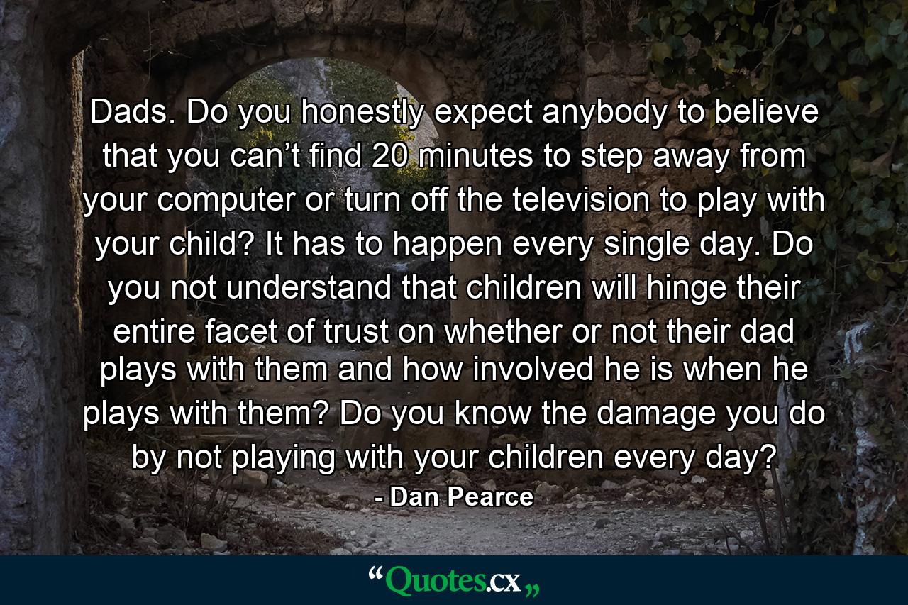 Dads. Do you honestly expect anybody to believe that you can’t find 20 minutes to step away from your computer or turn off the television to play with your child? It has to happen every single day. Do you not understand that children will hinge their entire facet of trust on whether or not their dad plays with them and how involved he is when he plays with them? Do you know the damage you do by not playing with your children every day? - Quote by Dan Pearce