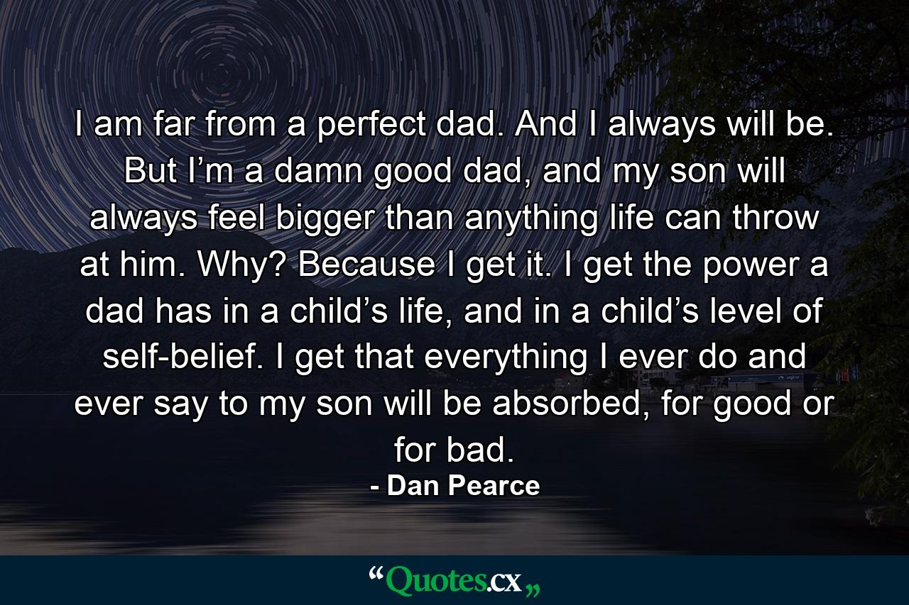 I am far from a perfect dad. And I always will be. But I’m a damn good dad, and my son will always feel bigger than anything life can throw at him. Why? Because I get it. I get the power a dad has in a child’s life, and in a child’s level of self-belief. I get that everything I ever do and ever say to my son will be absorbed, for good or for bad. - Quote by Dan Pearce