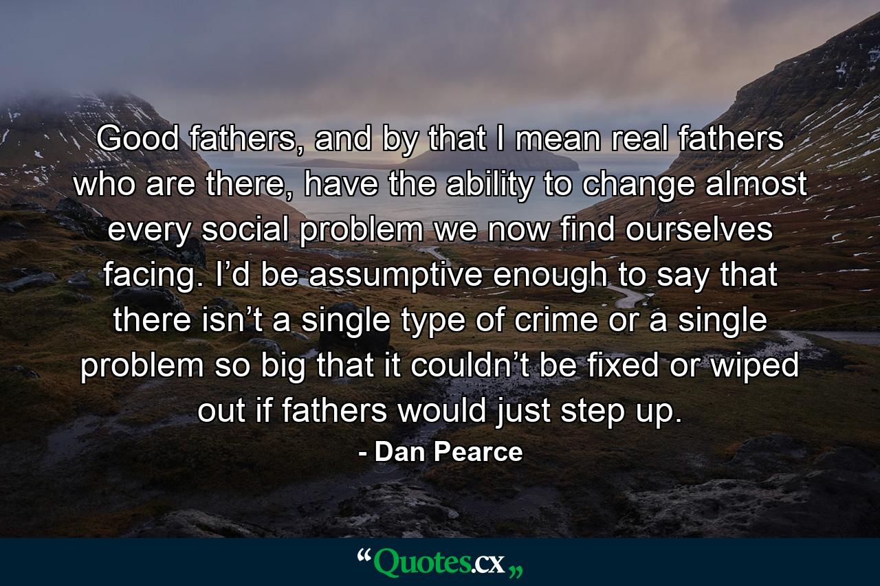 Good fathers, and by that I mean real fathers who are there, have the ability to change almost every social problem we now find ourselves facing. I’d be assumptive enough to say that there isn’t a single type of crime or a single problem so big that it couldn’t be fixed or wiped out if fathers would just step up. - Quote by Dan Pearce