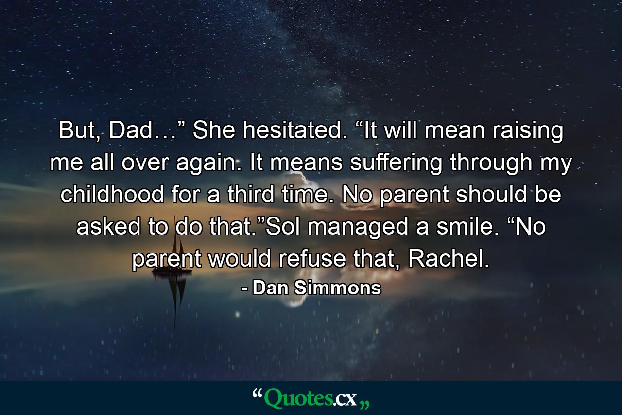 But, Dad…” She hesitated. “It will mean raising me all over again. It means suffering through my childhood for a third time. No parent should be asked to do that.”Sol managed a smile. “No parent would refuse that, Rachel. - Quote by Dan Simmons