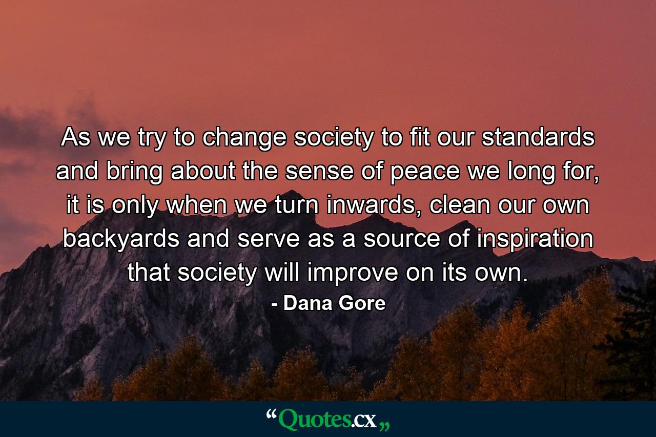 As we try to change society to fit our standards and bring about the sense of peace we long for, it is only when we turn inwards, clean our own backyards and serve as a source of inspiration that society will improve on its own. - Quote by Dana Gore