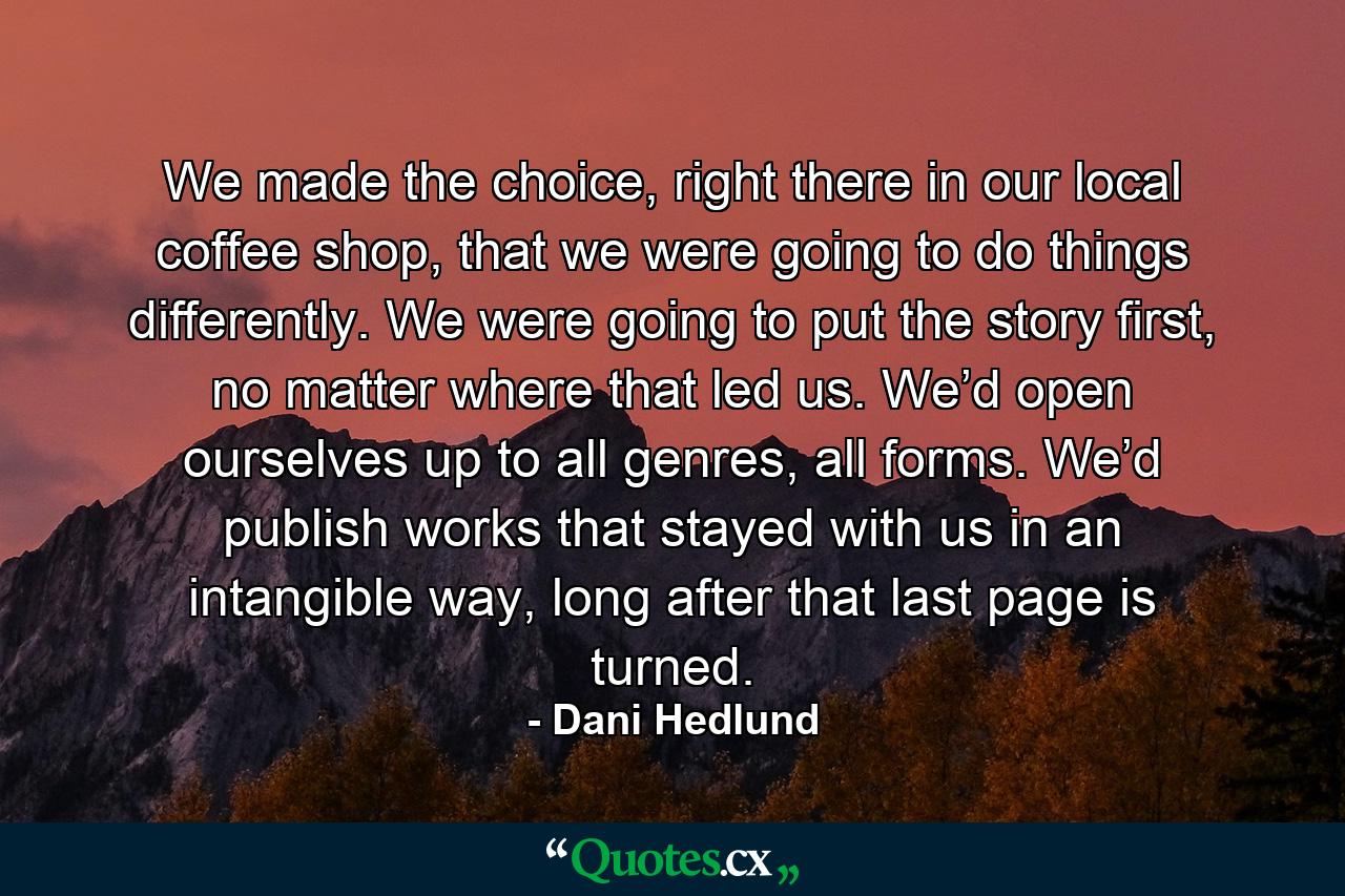 We made the choice, right there in our local coffee shop, that we were going to do things differently. We were going to put the story first, no matter where that led us. We’d open ourselves up to all genres, all forms. We’d publish works that stayed with us in an intangible way, long after that last page is turned. - Quote by Dani Hedlund