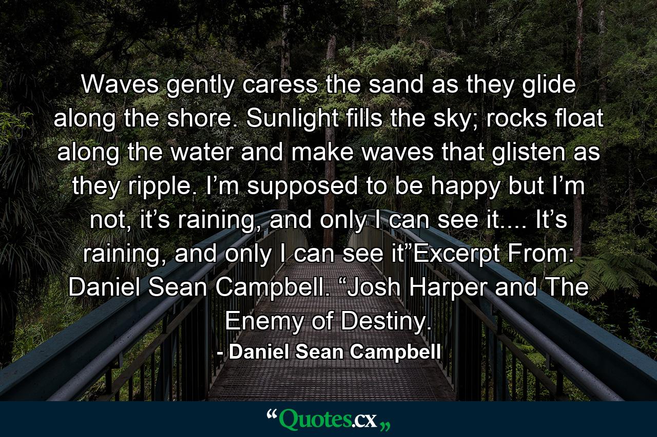 Waves gently caress the sand as they glide along the shore. Sunlight fills the sky; rocks float along the water and make waves that glisten as they ripple. I’m supposed to be happy but I’m not, it’s raining, and only I can see it.... It’s raining, and only I can see it”Excerpt From: Daniel Sean Campbell. “Josh Harper and The Enemy of Destiny. - Quote by Daniel Sean Campbell