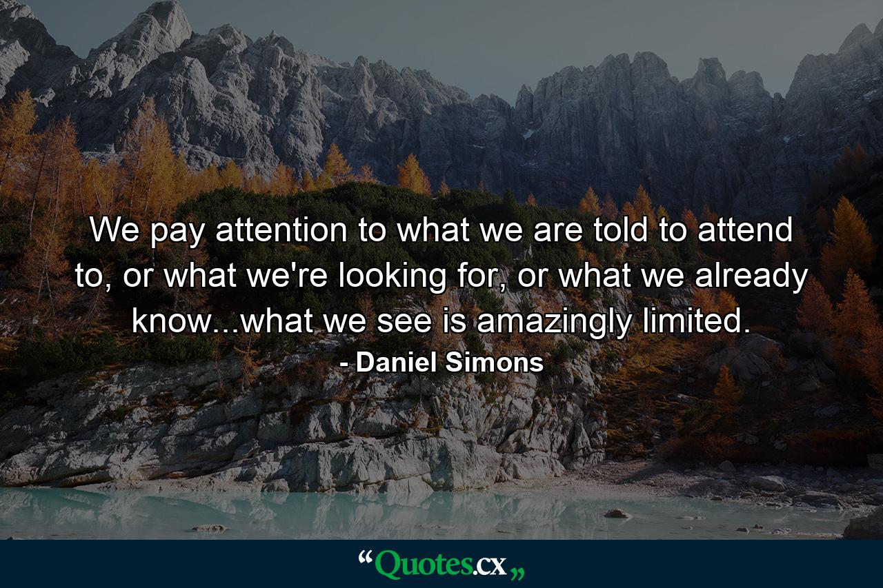 We pay attention to what we are told to attend to, or what we're looking for, or what we already know...what we see is amazingly limited. - Quote by Daniel Simons