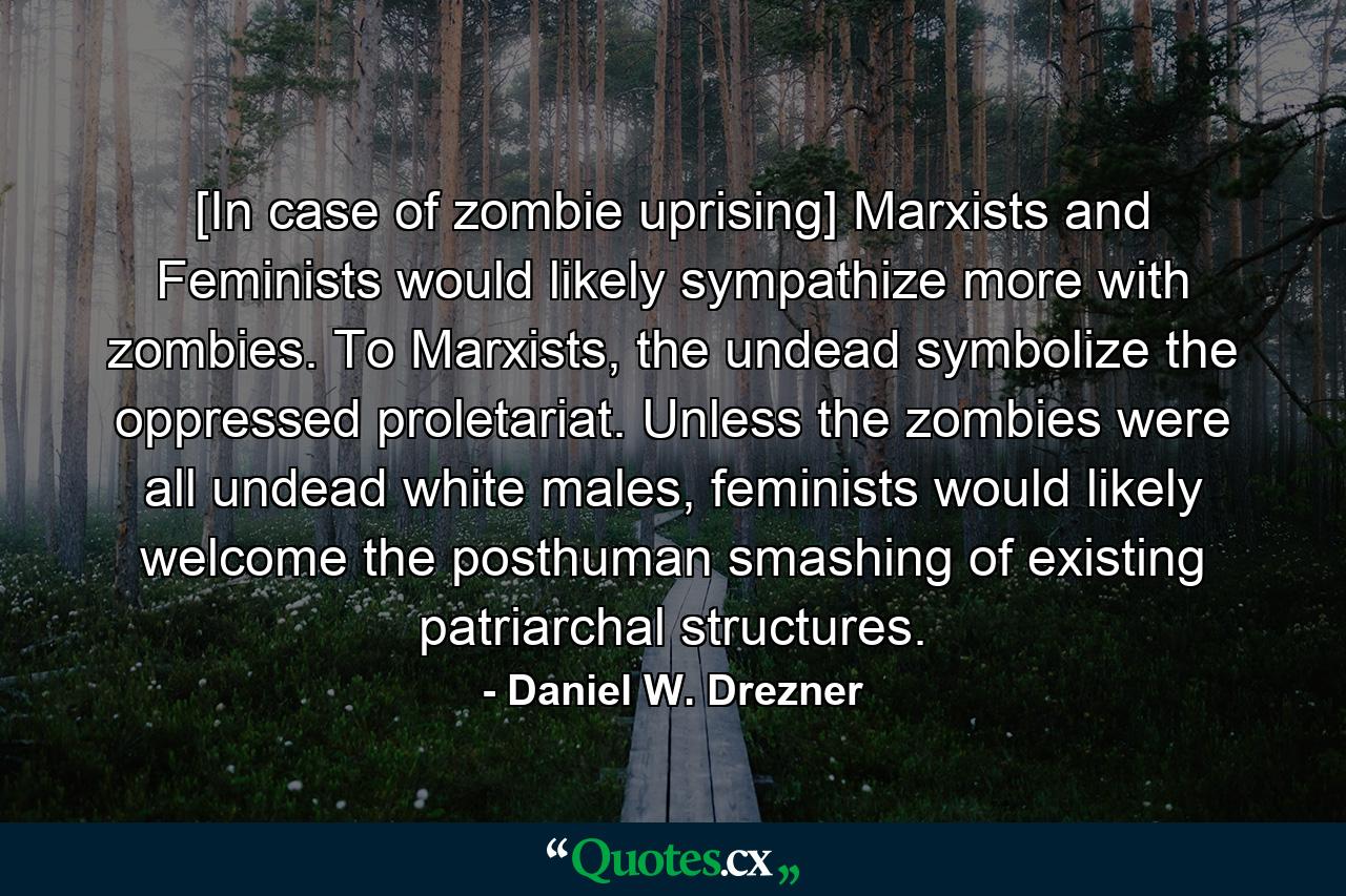 [In case of zombie uprising] Marxists and Feminists would likely sympathize more with zombies. To Marxists, the undead symbolize the oppressed proletariat. Unless the zombies were all undead white males, feminists would likely welcome the posthuman smashing of existing patriarchal structures. - Quote by Daniel W. Drezner