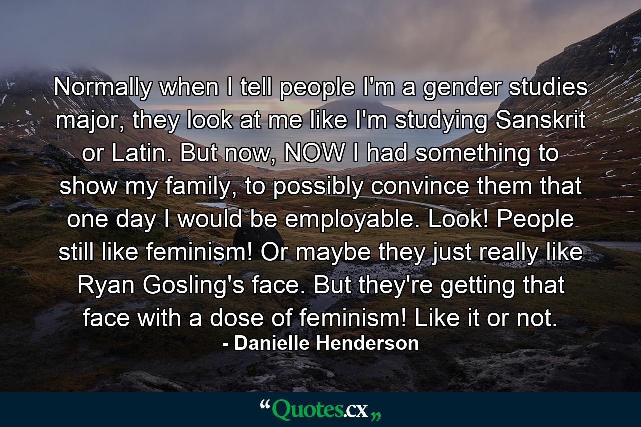 Normally when I tell people I'm a gender studies major, they look at me like I'm studying Sanskrit or Latin. But now, NOW I had something to show my family, to possibly convince them that one day I would be employable. Look! People still like feminism! Or maybe they just really like Ryan Gosling's face. But they're getting that face with a dose of feminism! Like it or not. - Quote by Danielle Henderson