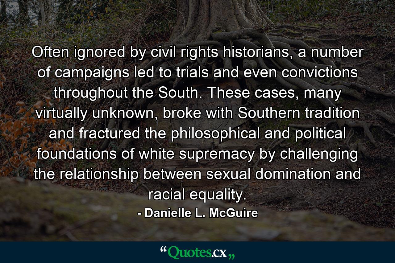 Often ignored by civil rights historians, a number of campaigns led to trials and even convictions throughout the South. These cases, many virtually unknown, broke with Southern tradition and fractured the philosophical and political foundations of white supremacy by challenging the relationship between sexual domination and racial equality. - Quote by Danielle L. McGuire