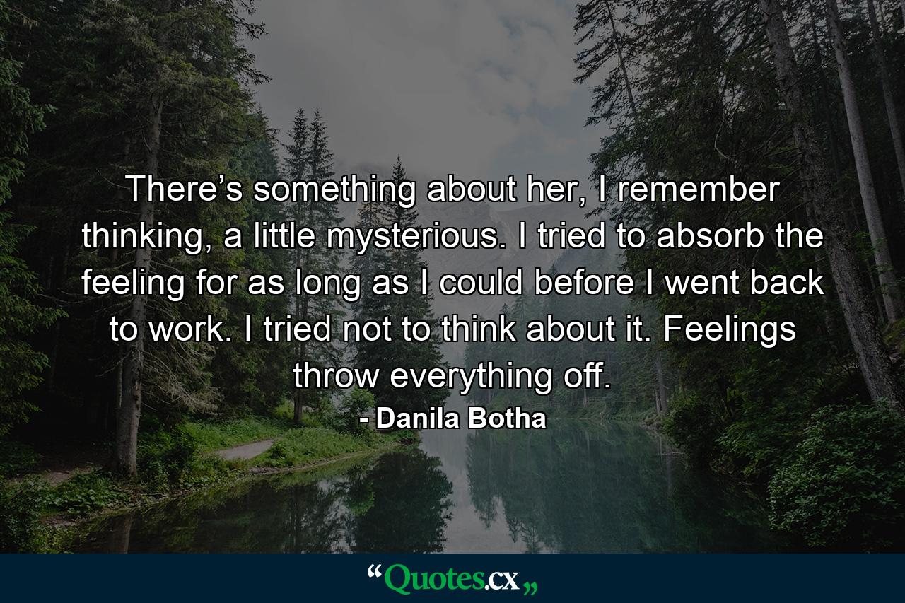 There’s something about her, I remember thinking, a little mysterious. I tried to absorb the feeling for as long as I could before I went back to work. I tried not to think about it. Feelings throw everything off. - Quote by Danila Botha