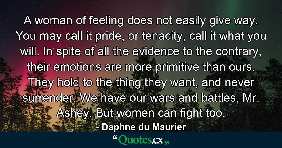 A woman of feeling does not easily give way. You may call it pride, or tenacity, call it what you will. In spite of all the evidence to the contrary, their emotions are more primitive than ours. They hold to the thing they want, and never surrender. We have our wars and battles, Mr. Ashey. But women can fight too. - Quote by Daphne du Maurier