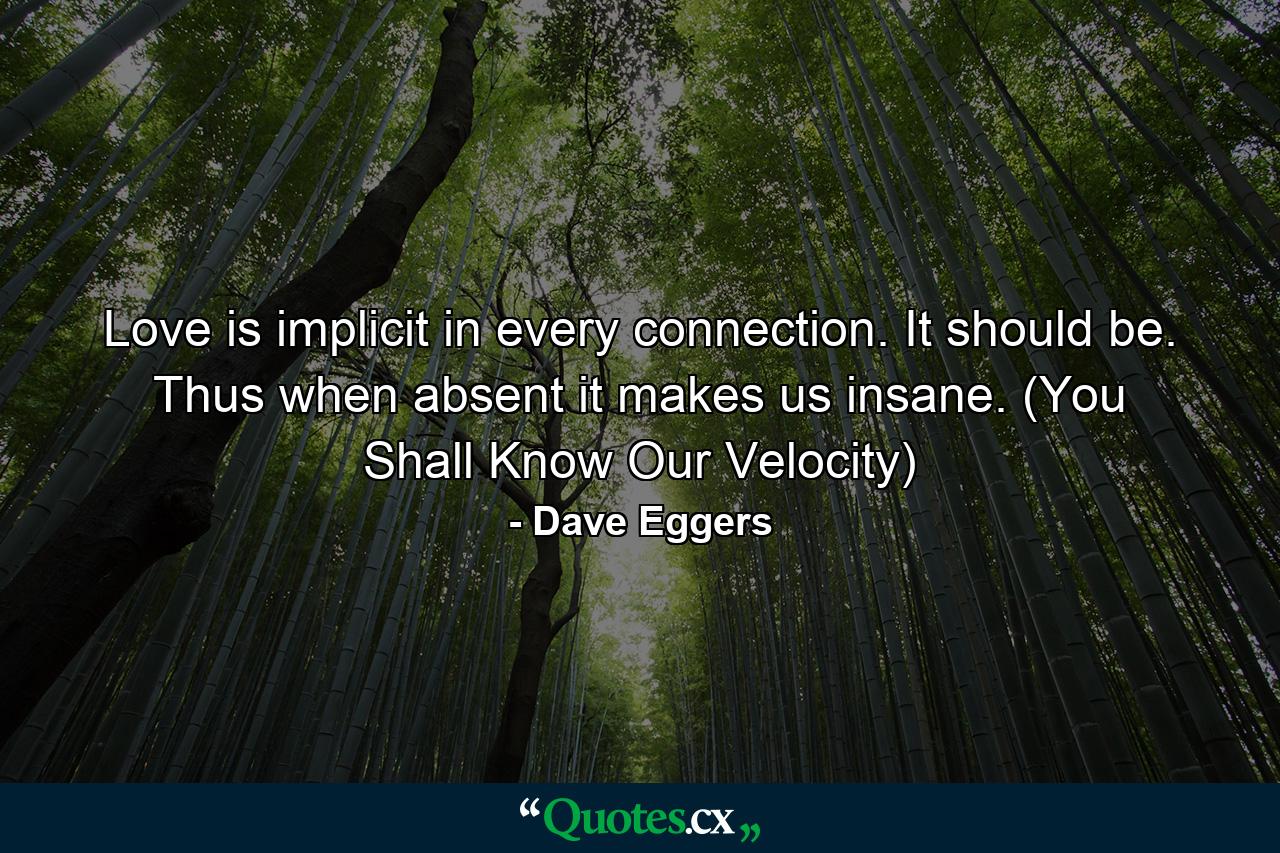 Love is implicit in every connection. It should be. Thus when absent it makes us insane. (You Shall Know Our Velocity) - Quote by Dave Eggers