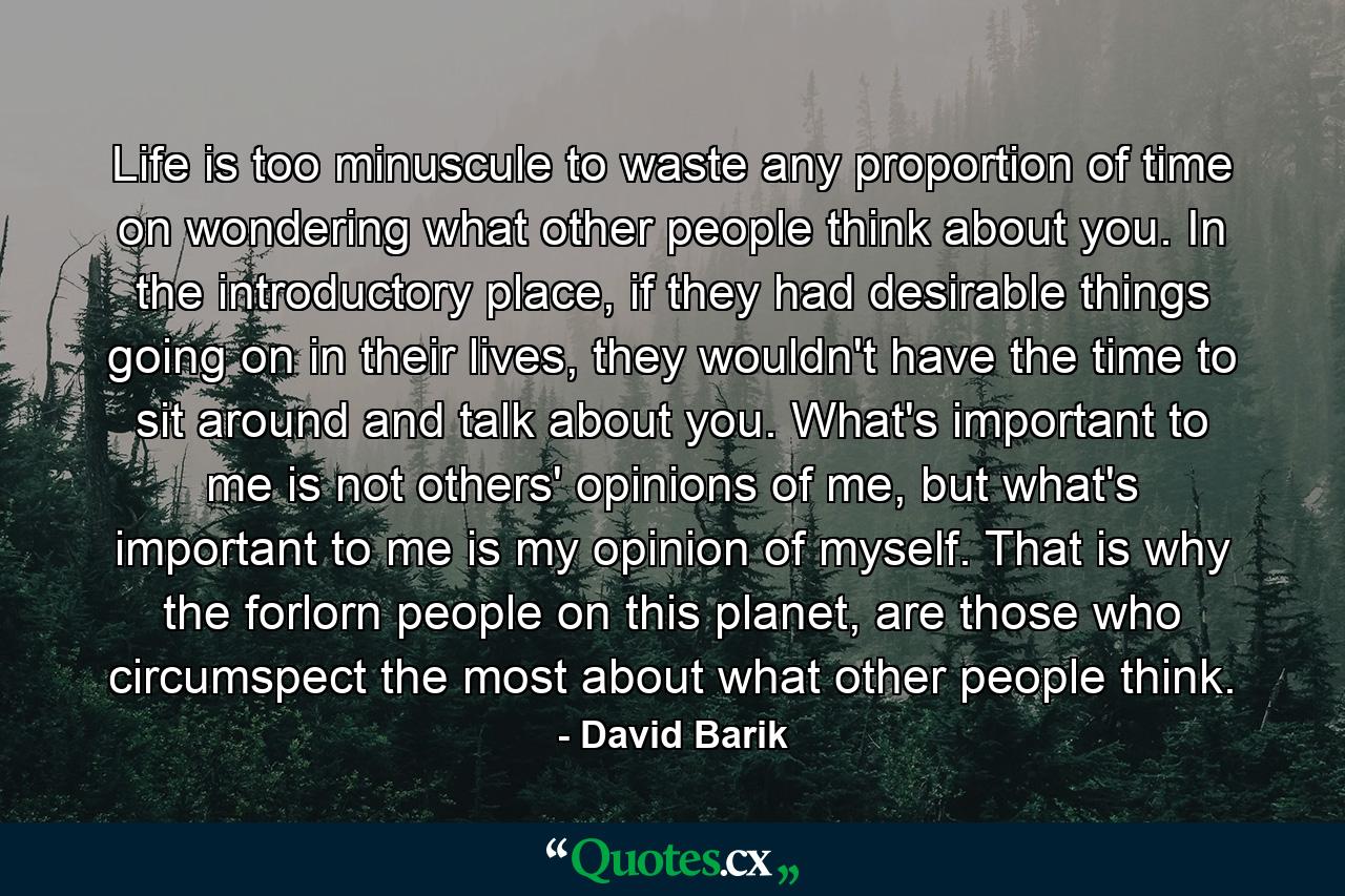 Life is too minuscule to waste any proportion of time on wondering what other people think about you. In the introductory place, if they had desirable things going on in their lives, they wouldn't have the time to sit around and talk about you. What's important to me is not others' opinions of me, but what's important to me is my opinion of myself. That is why the forlorn people on this planet, are those who circumspect the most about what other people think. - Quote by David Barik