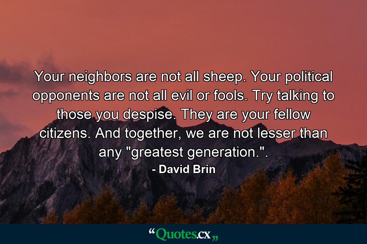 Your neighbors are not all sheep. Your political opponents are not all evil or fools. Try talking to those you despise. They are your fellow citizens. And together, we are not lesser than any 