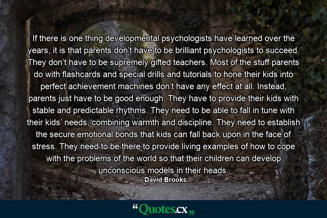 If there is one thing developmental psychologists have learned over the years, it is that parents don’t have to be brilliant psychologists to succeed. They don’t have to be supremely gifted teachers. Most of the stuff parents do with flashcards and special drills and tutorials to hone their kids into perfect achievement machines don’t have any effect at all. Instead, parents just have to be good enough. They have to provide their kids with stable and predictable rhythms. They need to be able to fall in tune with their kids’ needs, combining warmth and discipline. They need to establish the secure emotional bonds that kids can fall back upon in the face of stress. They need to be there to provide living examples of how to cope with the problems of the world so that their children can develop unconscious models in their heads. - Quote by David Brooks