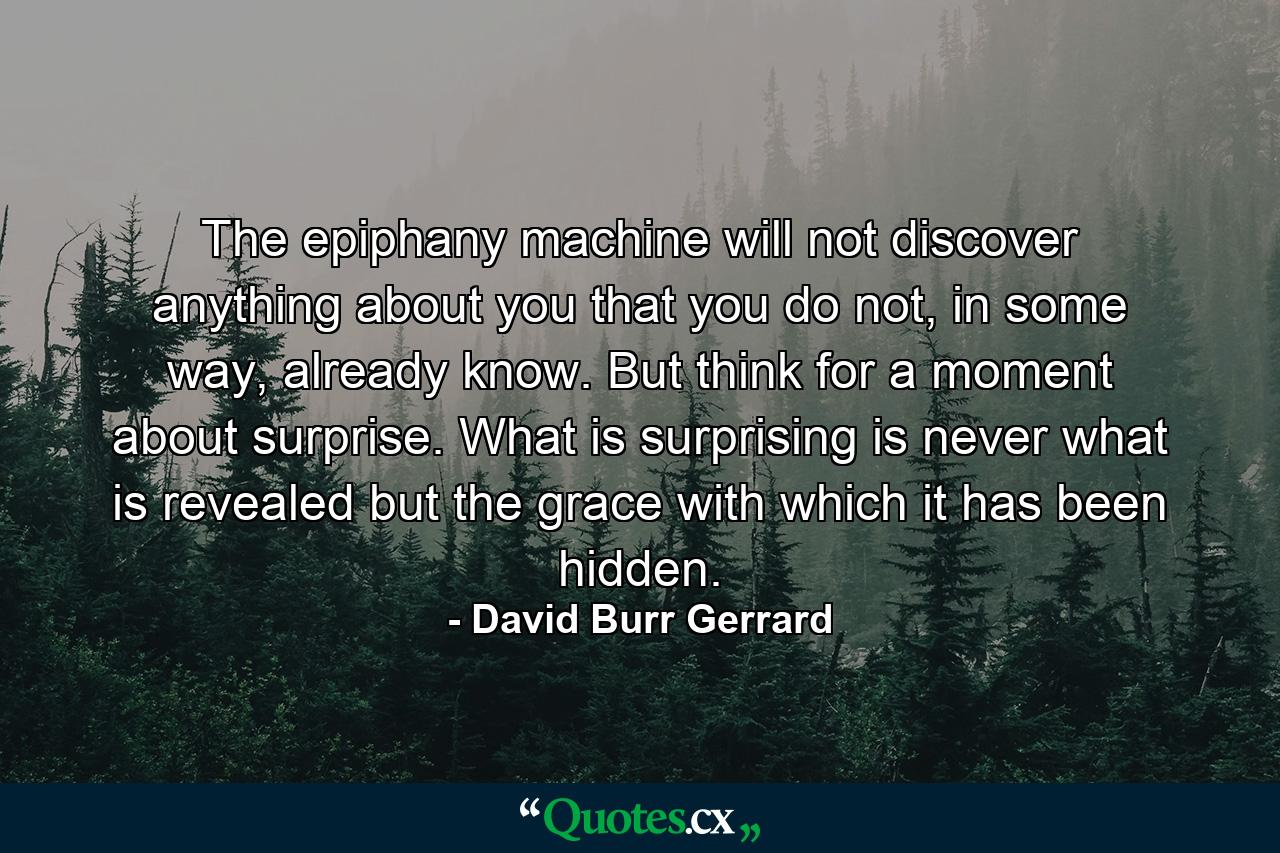 The epiphany machine will not discover anything about you that you do not, in some way, already know. But think for a moment about surprise. What is surprising is never what is revealed but the grace with which it has been hidden. - Quote by David Burr Gerrard