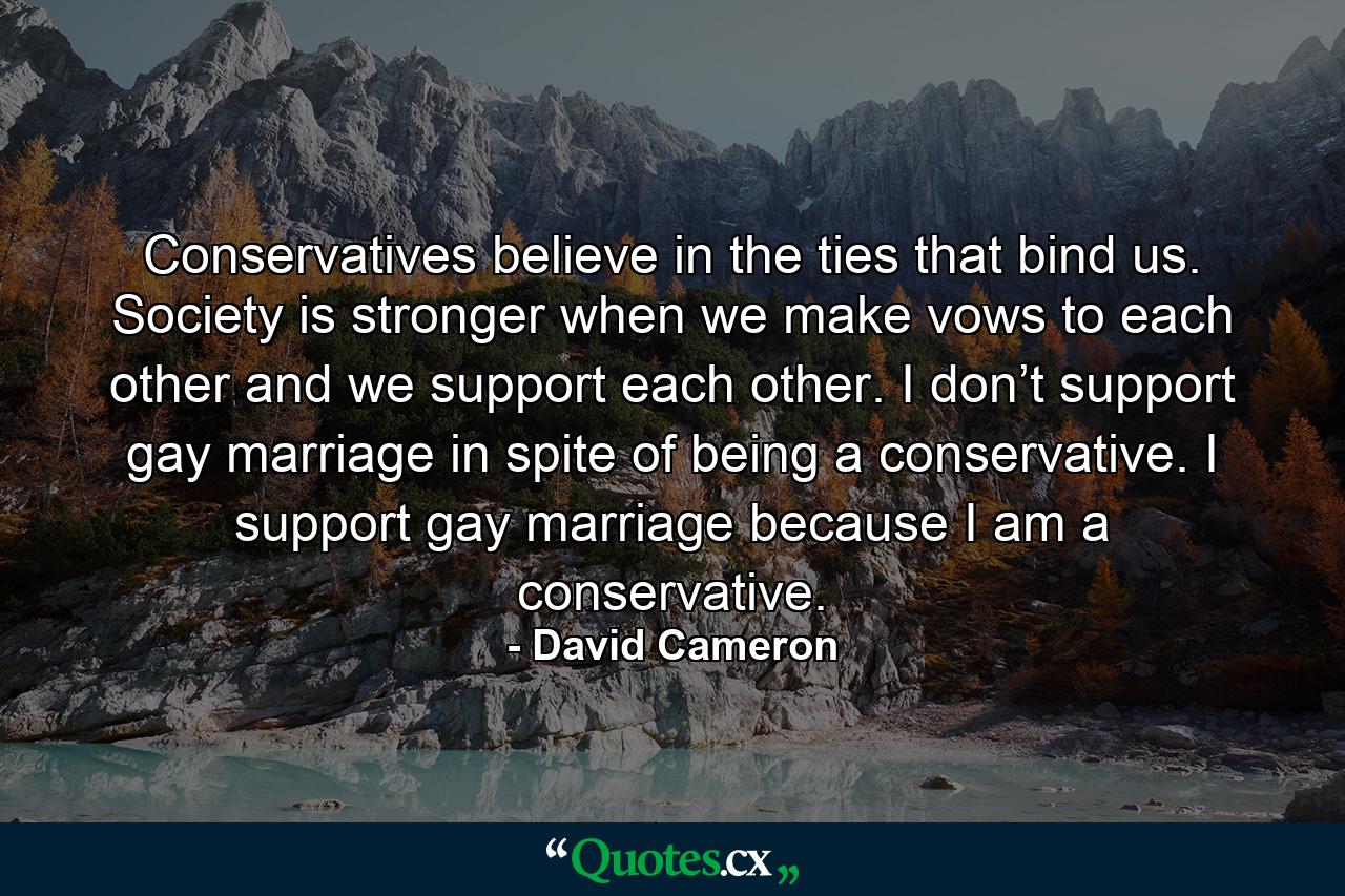 Conservatives believe in the ties that bind us. Society is stronger when we make vows to each other and we support each other. I don’t support gay marriage in spite of being a conservative. I support gay marriage because I am a conservative. - Quote by David Cameron