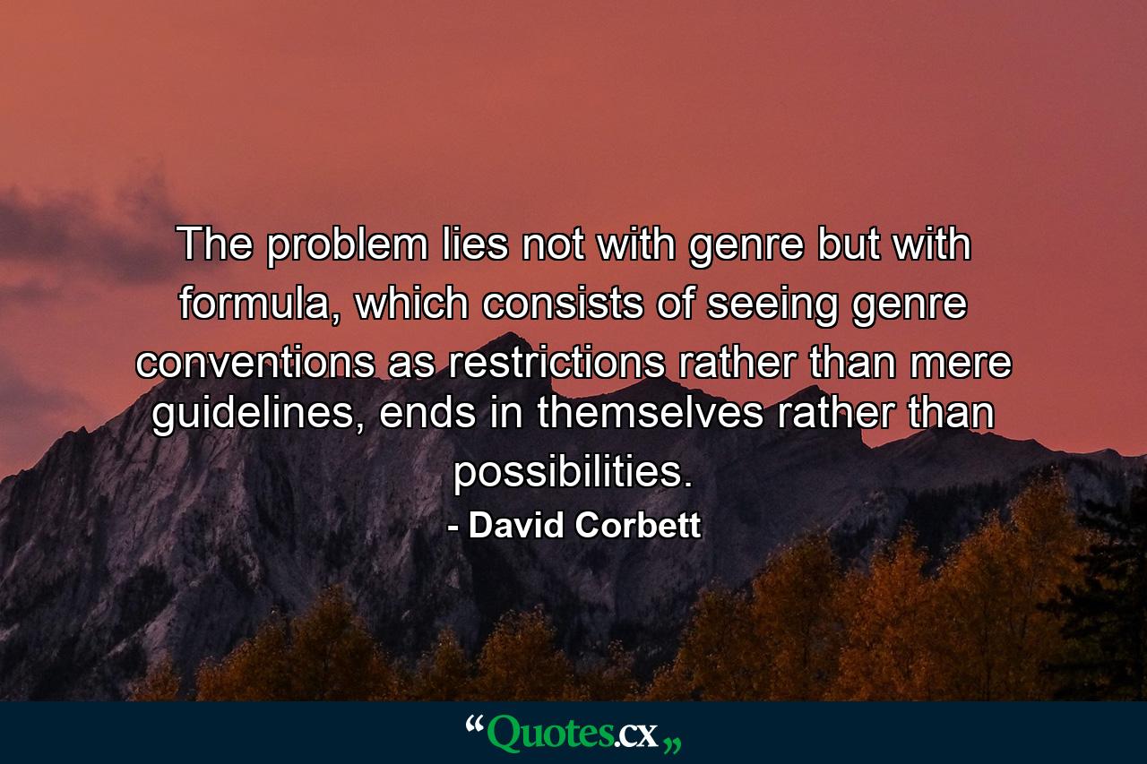 The problem lies not with genre but with formula, which consists of seeing genre conventions as restrictions rather than mere guidelines, ends in themselves rather than possibilities. - Quote by David Corbett