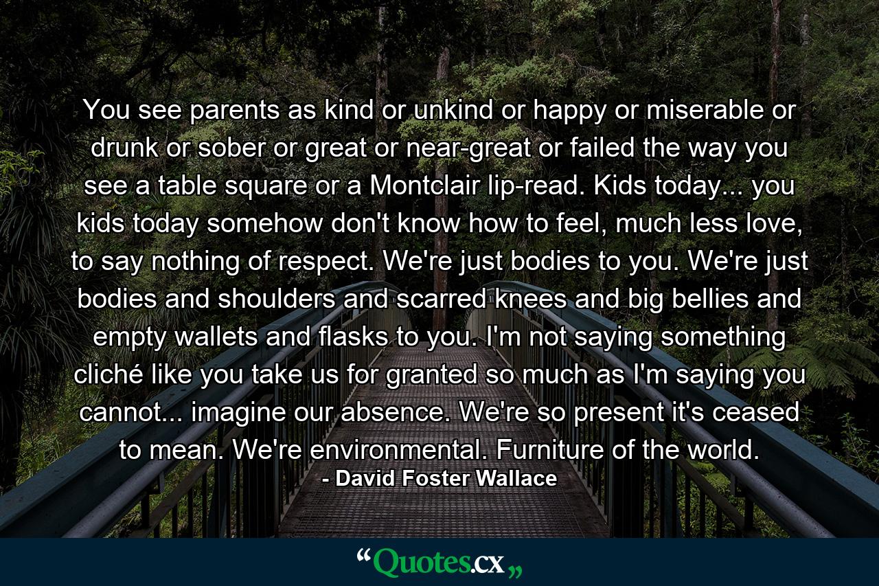 You see parents as kind or unkind or happy or miserable or drunk or sober or great or near-great or failed the way you see a table square or a Montclair lip-read. Kids today... you kids today somehow don't know how to feel, much less love, to say nothing of respect. We're just bodies to you. We're just bodies and shoulders and scarred knees and big bellies and empty wallets and flasks to you. I'm not saying something cliché like you take us for granted so much as I'm saying you cannot... imagine our absence. We're so present it's ceased to mean. We're environmental. Furniture of the world. - Quote by David Foster Wallace