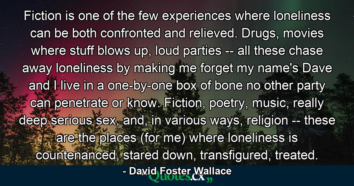 Fiction is one of the few experiences where loneliness can be both confronted and relieved. Drugs, movies where stuff blows up, loud parties -- all these chase away loneliness by making me forget my name's Dave and I live in a one-by-one box of bone no other party can penetrate or know. Fiction, poetry, music, really deep serious sex, and, in various ways, religion -- these are the places (for me) where loneliness is countenanced, stared down, transfigured, treated. - Quote by David Foster Wallace