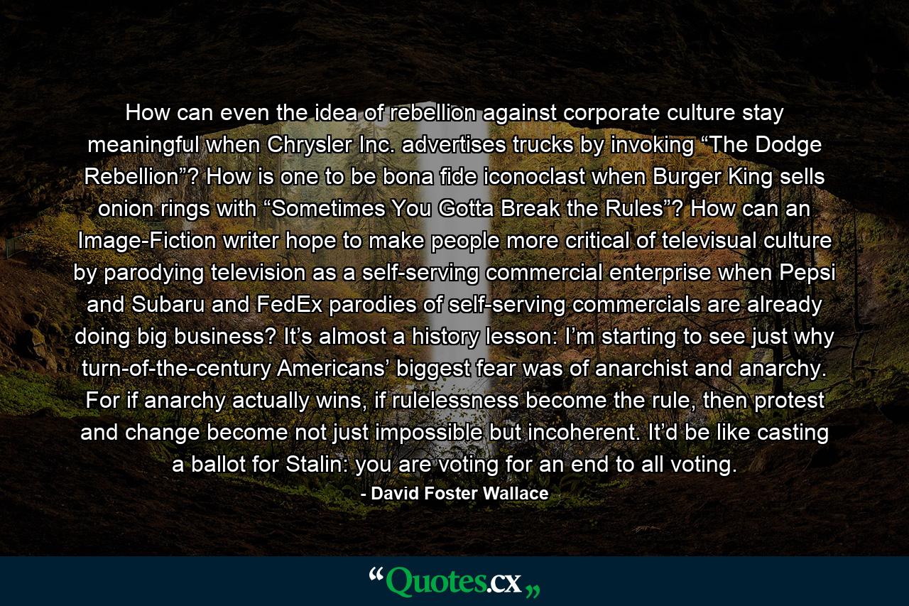 How can even the idea of rebellion against corporate culture stay meaningful when Chrysler Inc. advertises trucks by invoking “The Dodge Rebellion”? How is one to be bona fide iconoclast when Burger King sells onion rings with “Sometimes You Gotta Break the Rules”? How can an Image-Fiction writer hope to make people more critical of televisual culture by parodying television as a self-serving commercial enterprise when Pepsi and Subaru and FedEx parodies of self-serving commercials are already doing big business? It’s almost a history lesson: I’m starting to see just why turn-of-the-century Americans’ biggest fear was of anarchist and anarchy. For if anarchy actually wins, if rulelessness become the rule, then protest and change become not just impossible but incoherent. It’d be like casting a ballot for Stalin: you are voting for an end to all voting. - Quote by David Foster Wallace