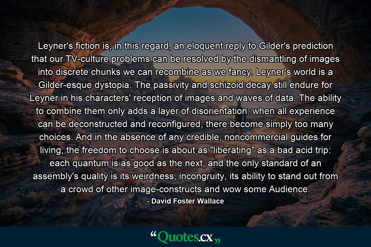 Leyner's fiction is, in this regard, an eloquent reply to Gilder's prediction that our TV-culture problems can be resolved by the dismantling of images into discrete chunks we can recombine as we fancy. Leyner's world is a Gilder-esque dystopia. The passivity and schizoid decay still endure for Leyner in his characters' reception of images and waves of data. The ability to combine them only adds a layer of disorientation: when all experience can be deconstructed and reconfigured, there become simply too many choices. And in the absence of any credible, noncommercial guides for living, the freedom to choose is about as 