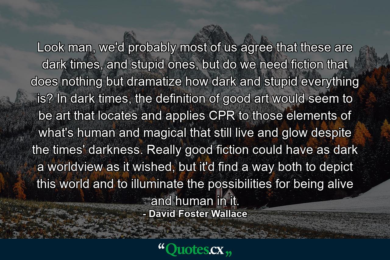 Look man, we'd probably most of us agree that these are dark times, and stupid ones, but do we need fiction that does nothing but dramatize how dark and stupid everything is? In dark times, the definition of good art would seem to be art that locates and applies CPR to those elements of what's human and magical that still live and glow despite the times' darkness. Really good fiction could have as dark a worldview as it wished, but it'd find a way both to depict this world and to illuminate the possibilities for being alive and human in it. - Quote by David Foster Wallace