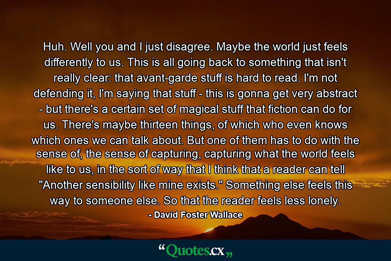 Huh. Well you and I just disagree. Maybe the world just feels differently to us. This is all going back to something that isn't really clear: that avant-garde stuff is hard to read. I'm not defending it, I'm saying that stuff - this is gonna get very abstract - but there's a certain set of magical stuff that fiction can do for us. There's maybe thirteen things, of which who even knows which ones we can talk about. But one of them has to do with the sense of, the sense of capturing, capturing what the world feels like to us, in the sort of way that I think that a reader can tell 