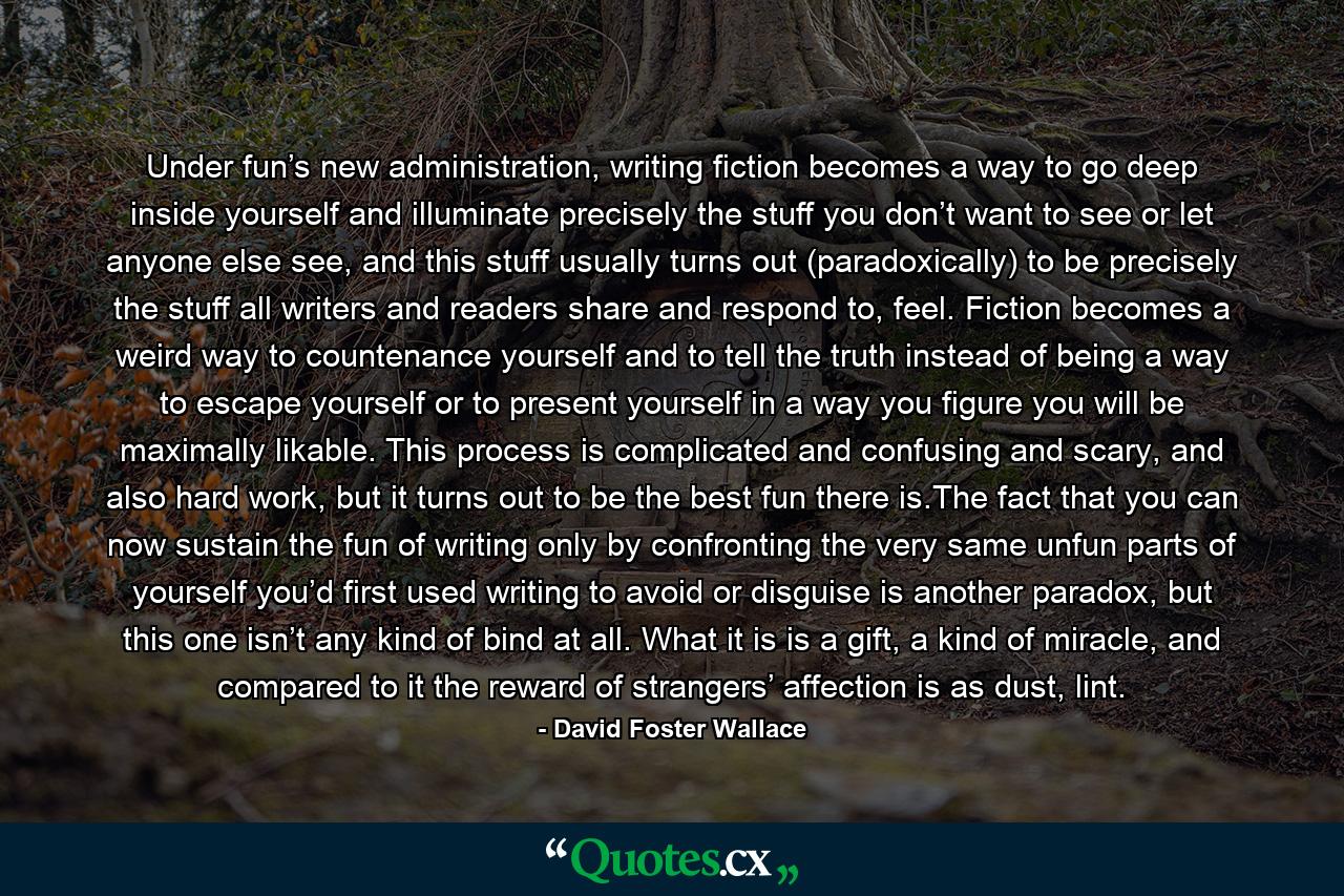 Under fun’s new administration, writing fiction becomes a way to go deep inside yourself and illuminate precisely the stuff you don’t want to see or let anyone else see, and this stuff usually turns out (paradoxically) to be precisely the stuff all writers and readers share and respond to, feel. Fiction becomes a weird way to countenance yourself and to tell the truth instead of being a way to escape yourself or to present yourself in a way you figure you will be maximally likable. This process is complicated and confusing and scary, and also hard work, but it turns out to be the best fun there is.The fact that you can now sustain the fun of writing only by confronting the very same unfun parts of yourself you’d first used writing to avoid or disguise is another paradox, but this one isn’t any kind of bind at all. What it is is a gift, a kind of miracle, and compared to it the reward of strangers’ affection is as dust, lint. - Quote by David Foster Wallace