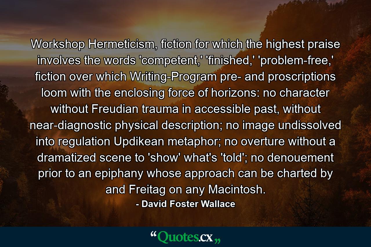 Workshop Hermeticism, fiction for which the highest praise involves the words 'competent,' 'finished,' 'problem-free,' fiction over which Writing-Program pre- and proscriptions loom with the enclosing force of horizons: no character without Freudian trauma in accessible past, without near-diagnostic physical description; no image undissolved into regulation Updikean metaphor; no overture without a dramatized scene to 'show' what's 'told'; no denouement prior to an epiphany whose approach can be charted by and Freitag on any Macintosh. - Quote by David Foster Wallace