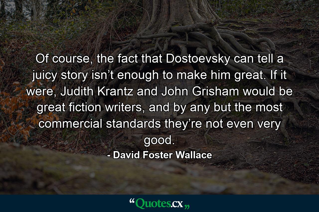 Of course, the fact that Dostoevsky can tell a juicy story isn’t enough to make him great. If it were, Judith Krantz and John Grisham would be great fiction writers, and by any but the most commercial standards they’re not even very good. - Quote by David Foster Wallace