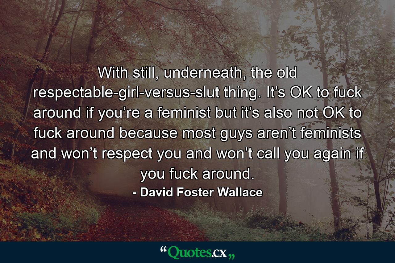 With still, underneath, the old respectable-girl-versus-slut thing. It’s OK to fuck around if you’re a feminist but it’s also not OK to fuck around because most guys aren’t feminists and won’t respect you and won’t call you again if you fuck around. - Quote by David Foster Wallace