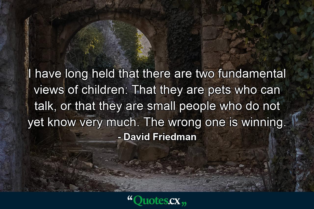 I have long held that there are two fundamental views of children: That they are pets who can talk, or that they are small people who do not yet know very much. The wrong one is winning. - Quote by David Friedman