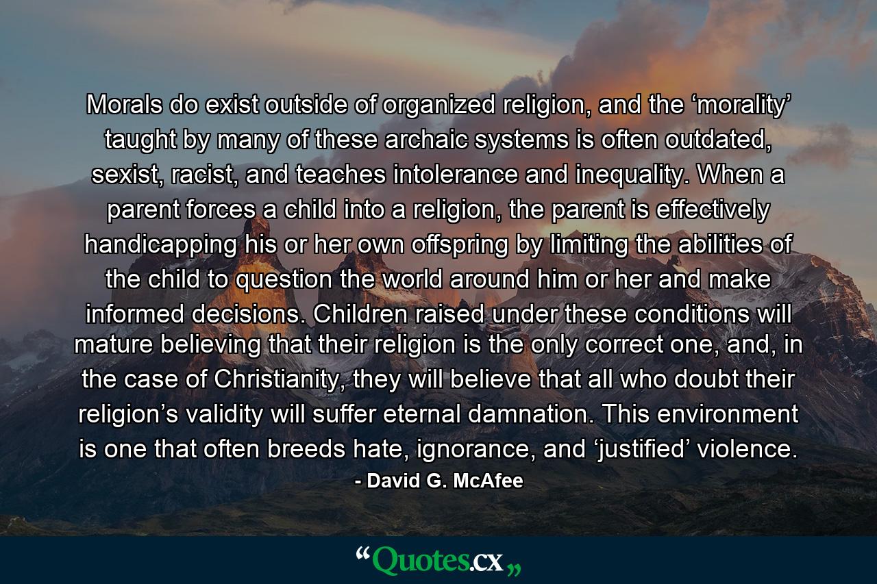 Morals do exist outside of organized religion, and the ‘morality’ taught by many of these archaic systems is often outdated, sexist, racist, and teaches intolerance and inequality. When a parent forces a child into a religion, the parent is effectively handicapping his or her own offspring by limiting the abilities of the child to question the world around him or her and make informed decisions. Children raised under these conditions will mature believing that their religion is the only correct one, and, in the case of Christianity, they will believe that all who doubt their religion’s validity will suffer eternal damnation. This environment is one that often breeds hate, ignorance, and ‘justified’ violence. - Quote by David G. McAfee