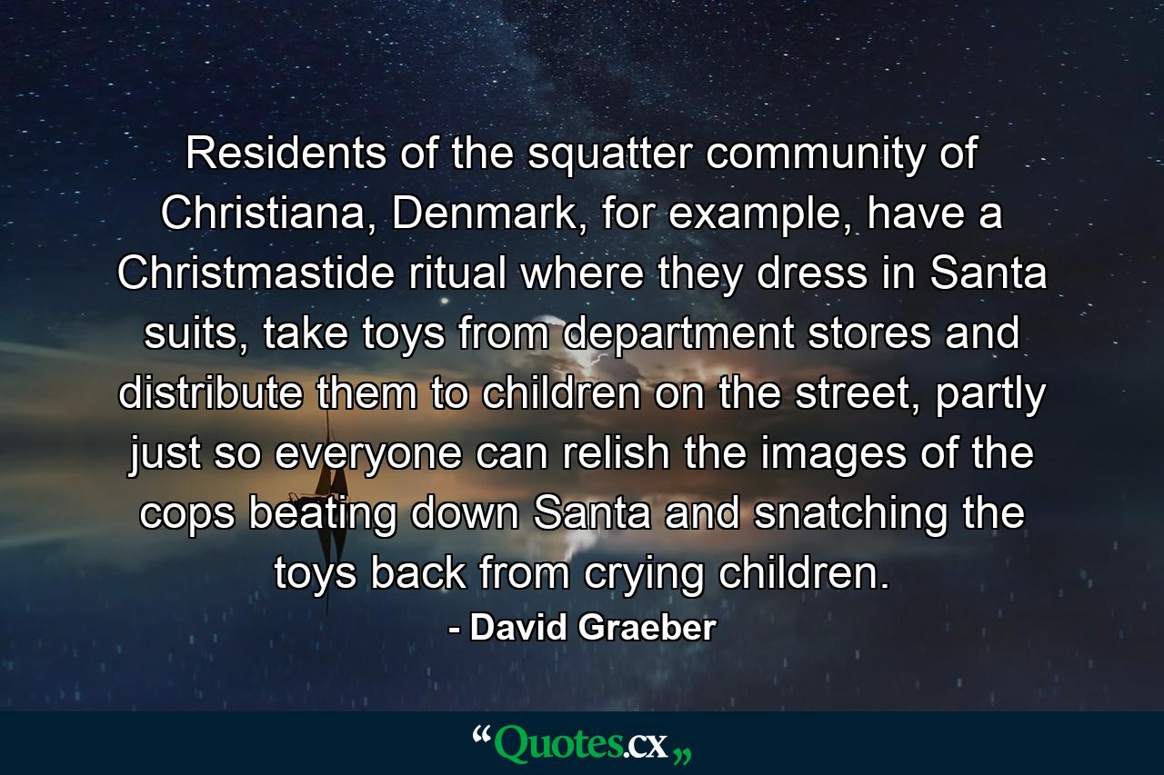 Residents of the squatter community of Christiana, Denmark, for example, have a Christmastide ritual where they dress in Santa suits, take toys from department stores and distribute them to children on the street, partly just so everyone can relish the images of the cops beating down Santa and snatching the toys back from crying children. - Quote by David Graeber