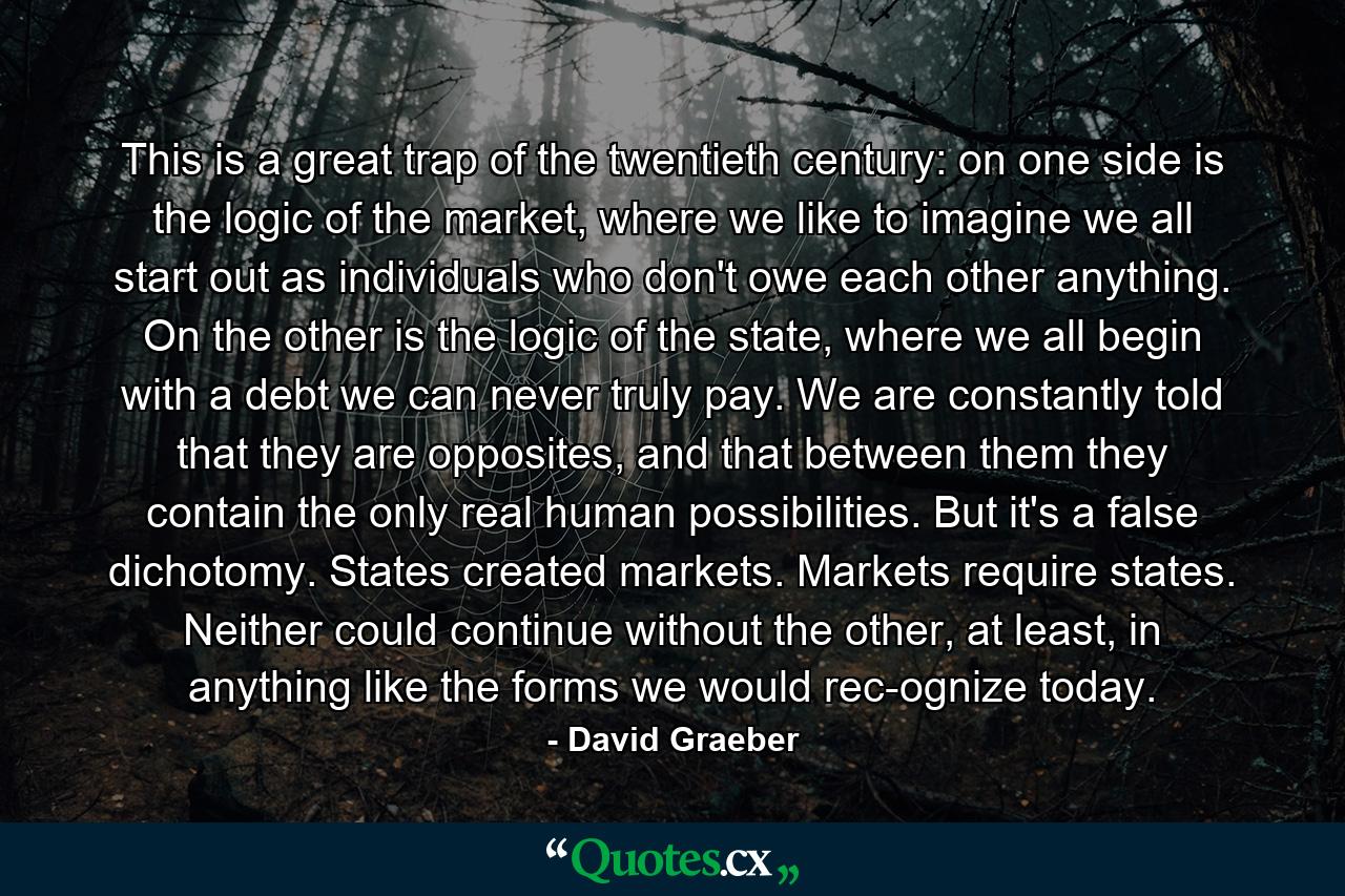 This is a great trap of the twentieth century: on one side is the logic of the market, where we like to imagine we all start out as individuals who don't owe each other anything. On the other is the logic of the state, where we all begin with a debt we can never truly pay. We are constantly told that they are opposites, and that between them they contain the only real human possibilities. But it's a false dichotomy. States created markets. Markets require states. Neither could continue without the other, at least, in anything like the forms we would rec­ognize today. - Quote by David Graeber