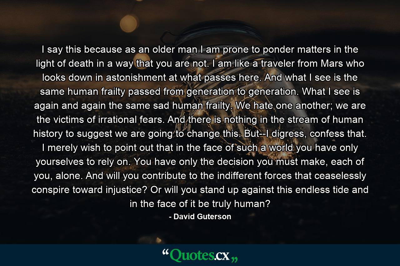 I say this because as an older man I am prone to ponder matters in the light of death in a way that you are not. I am like a traveler from Mars who looks down in astonishment at what passes here. And what I see is the same human frailty passed from generation to generation. What I see is again and again the same sad human frailty. We hate one another; we are the victims of irrational fears. And there is nothing in the stream of human history to suggest we are going to change this. But--I digress, confess that. I merely wish to point out that in the face of such a world you have only yourselves to rely on. You have only the decision you must make, each of you, alone. And will you contribute to the indifferent forces that ceaselessly conspire toward injustice? Or will you stand up against this endless tide and in the face of it be truly human? - Quote by David Guterson