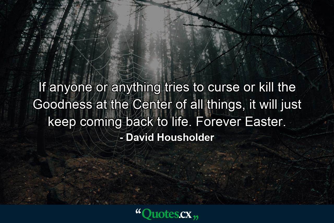 If anyone or anything tries to curse or kill the Goodness at the Center of all things, it will just keep coming back to life. Forever Easter. - Quote by David Housholder