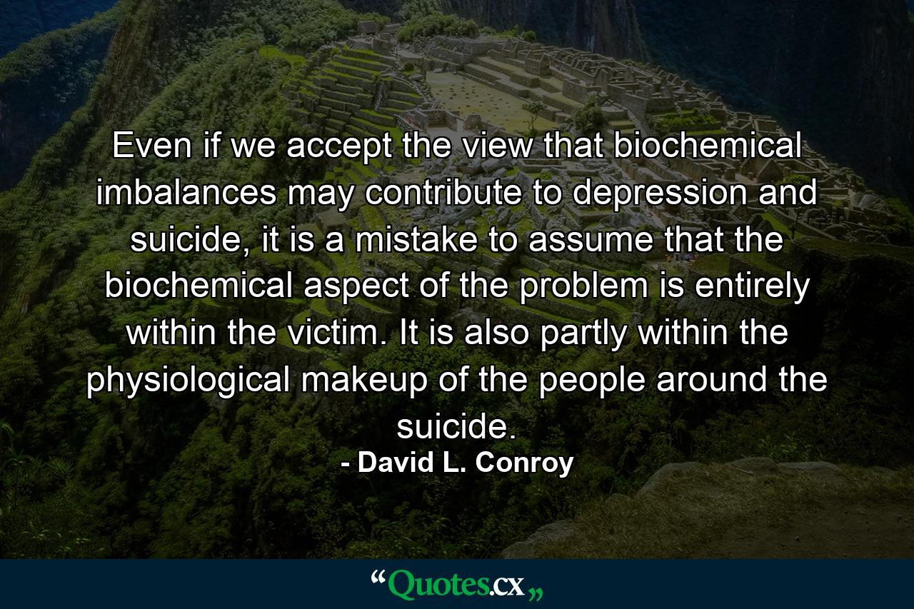 Even if we accept the view that biochemical imbalances may contribute to depression and suicide, it is a mistake to assume that the biochemical aspect of the problem is entirely within the victim. It is also partly within the physiological makeup of the people around the suicide. - Quote by David L. Conroy